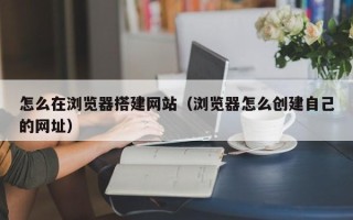 余姚怎么在浏览器搭建网站（浏览器怎么创建自己的网址）